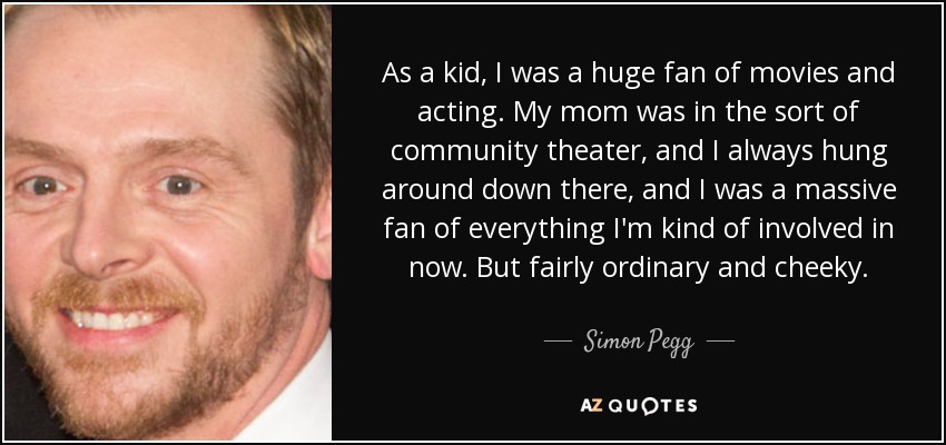 As a kid, I was a huge fan of movies and acting. My mom was in the sort of community theater, and I always hung around down there, and I was a massive fan of everything I'm kind of involved in now. But fairly ordinary and cheeky. - Simon Pegg