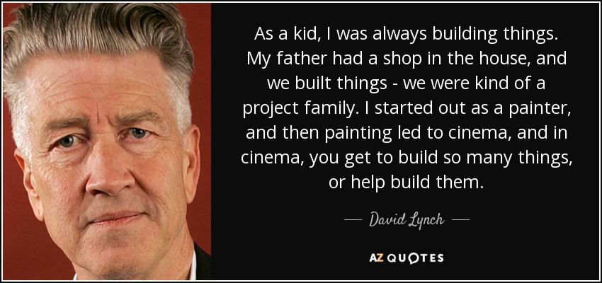 As a kid, I was always building things. My father had a shop in the house, and we built things - we were kind of a project family. I started out as a painter, and then painting led to cinema, and in cinema, you get to build so many things, or help build them. - David Lynch