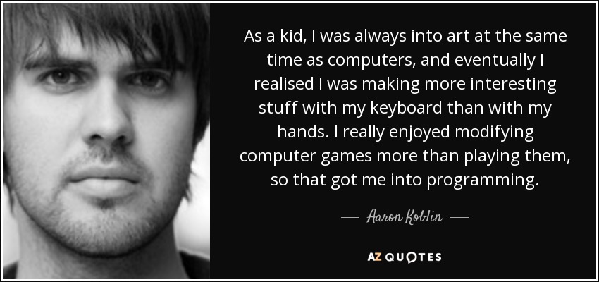 As a kid, I was always into art at the same time as computers, and eventually I realised I was making more interesting stuff with my keyboard than with my hands. I really enjoyed modifying computer games more than playing them, so that got me into programming. - Aaron Koblin