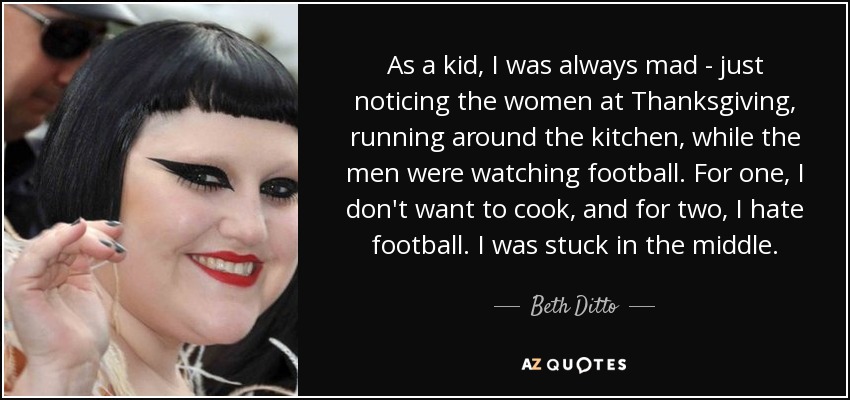 As a kid, I was always mad - just noticing the women at Thanksgiving, running around the kitchen, while the men were watching football. For one, I don't want to cook, and for two, I hate football. I was stuck in the middle. - Beth Ditto