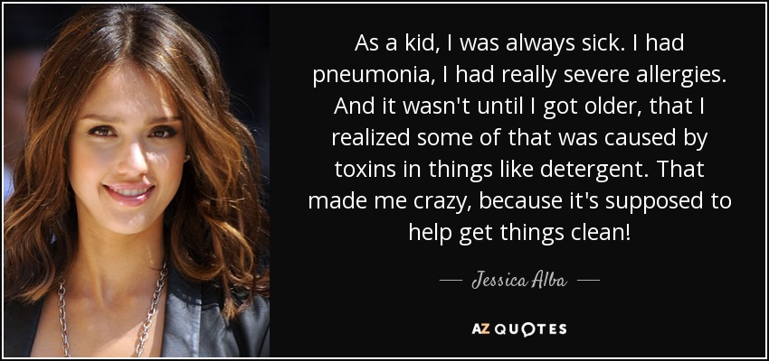 As a kid, I was always sick. I had pneumonia, I had really severe allergies. And it wasn't until I got older, that I realized some of that was caused by toxins in things like detergent. That made me crazy, because it's supposed to help get things clean! - Jessica Alba