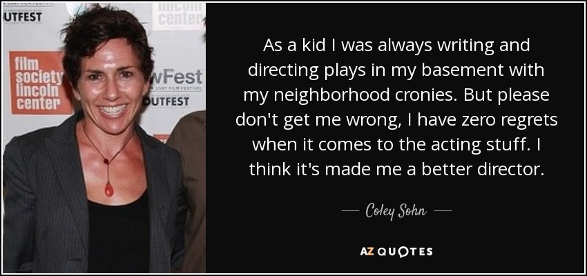 As a kid I was always writing and directing plays in my basement with my neighborhood cronies. But please don't get me wrong, I have zero regrets when it comes to the acting stuff. I think it's made me a better director. - Coley Sohn