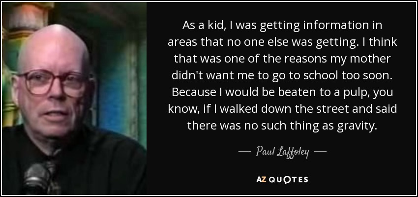 As a kid, I was getting information in areas that no one else was getting. I think that was one of the reasons my mother didn't want me to go to school too soon. Because I would be beaten to a pulp, you know, if I walked down the street and said there was no such thing as gravity. - Paul Laffoley