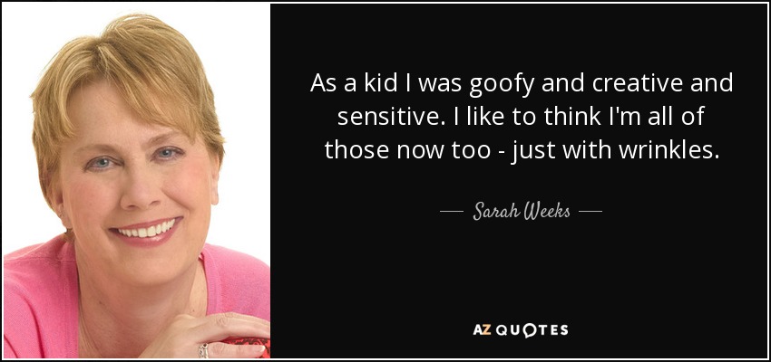 As a kid I was goofy and creative and sensitive. I like to think I'm all of those now too - just with wrinkles. - Sarah Weeks