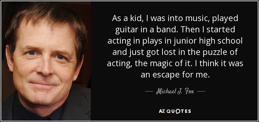 As a kid, I was into music, played guitar in a band. Then I started acting in plays in junior high school and just got lost in the puzzle of acting, the magic of it. I think it was an escape for me. - Michael J. Fox