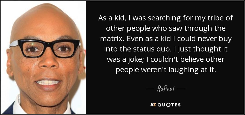 As a kid, I was searching for my tribe of other people who saw through the matrix. Even as a kid I could never buy into the status quo. I just thought it was a joke; I couldn't believe other people weren't laughing at it. - RuPaul