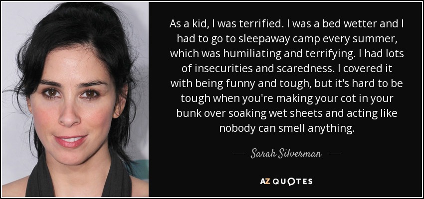 As a kid, I was terrified. I was a bed wetter and I had to go to sleepaway camp every summer, which was humiliating and terrifying. I had lots of insecurities and scaredness. I covered it with being funny and tough, but it's hard to be tough when you're making your cot in your bunk over soaking wet sheets and acting like nobody can smell anything. - Sarah Silverman