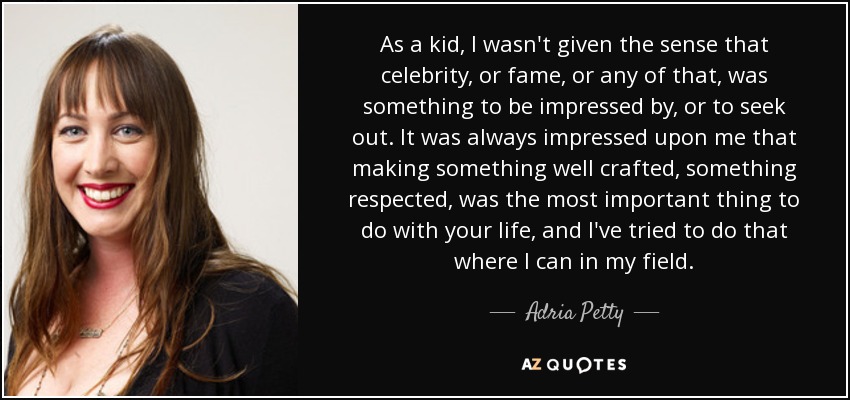 As a kid, I wasn't given the sense that celebrity, or fame, or any of that, was something to be impressed by, or to seek out. It was always impressed upon me that making something well crafted, something respected, was the most important thing to do with your life, and I've tried to do that where I can in my field. - Adria Petty