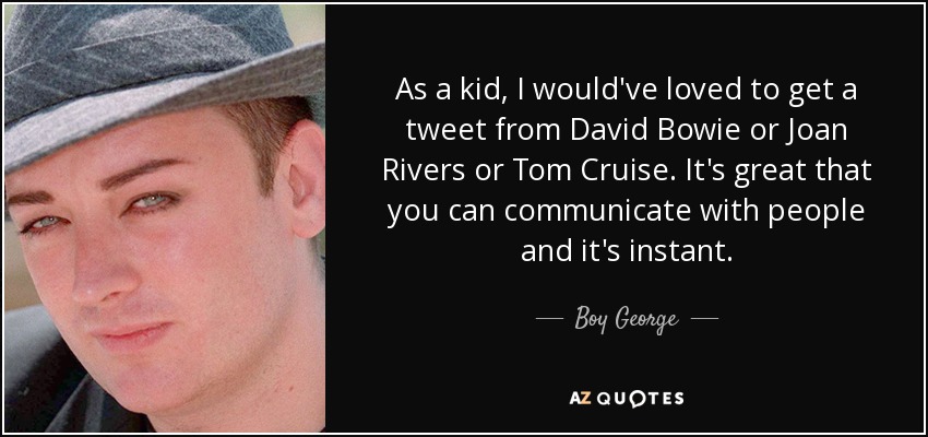 As a kid, I would've loved to get a tweet from David Bowie or Joan Rivers or Tom Cruise. It's great that you can communicate with people and it's instant. - Boy George
