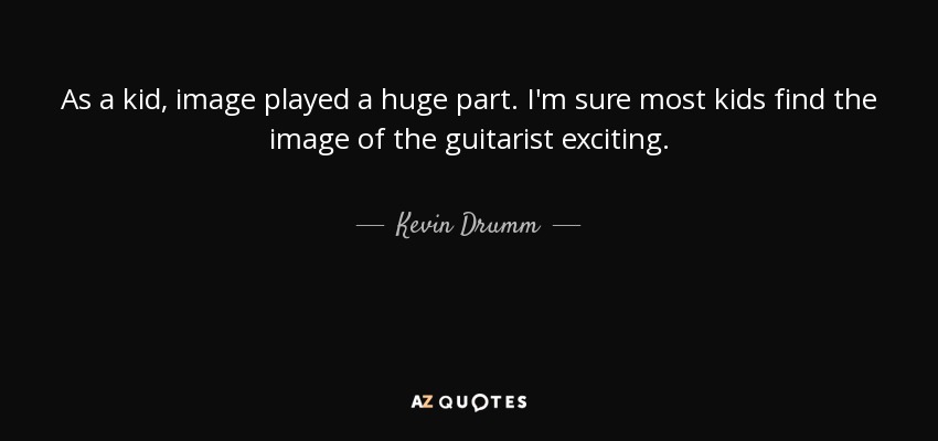 As a kid, image played a huge part. I'm sure most kids find the image of the guitarist exciting. - Kevin Drumm