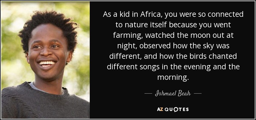 As a kid in Africa, you were so connected to nature itself because you went farming, watched the moon out at night, observed how the sky was different, and how the birds chanted different songs in the evening and the morning. - Ishmael Beah