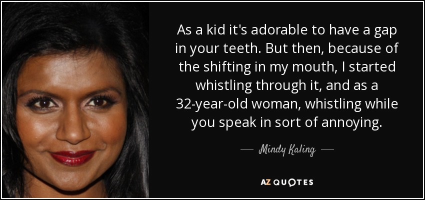 As a kid it's adorable to have a gap in your teeth. But then, because of the shifting in my mouth, I started whistling through it, and as a 32-year-old woman, whistling while you speak in sort of annoying. - Mindy Kaling