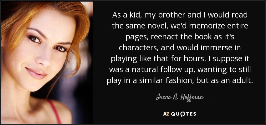 As a kid, my brother and I would read the same novel, we'd memorize entire pages, reenact the book as it's characters, and would immerse in playing like that for hours. I suppose it was a natural follow up, wanting to still play in a similar fashion, but as an adult. - Irena A. Hoffman