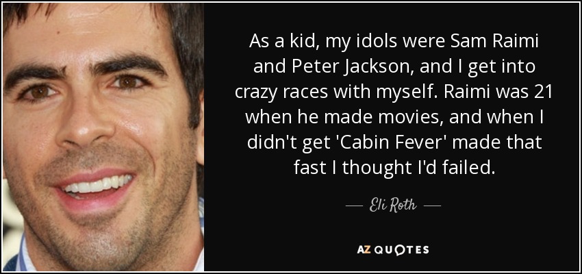 As a kid, my idols were Sam Raimi and Peter Jackson, and I get into crazy races with myself. Raimi was 21 when he made movies, and when I didn't get 'Cabin Fever' made that fast I thought I'd failed. - Eli Roth