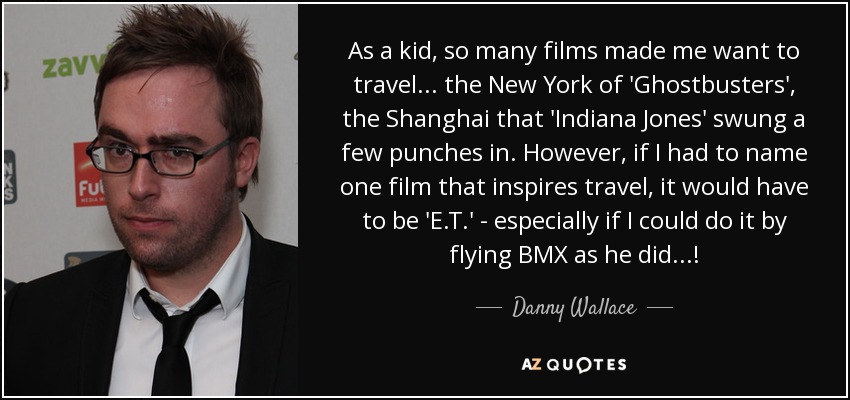 As a kid, so many films made me want to travel... the New York of 'Ghostbusters', the Shanghai that 'Indiana Jones' swung a few punches in. However, if I had to name one film that inspires travel, it would have to be 'E.T.' - especially if I could do it by flying BMX as he did...! - Danny Wallace