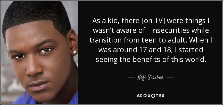 As a kid, there [on TV] were things I wasn't aware of - insecurities while transition from teen to adult. When I was around 17 and 18, I started seeing the benefits of this world. - Kofi Siriboe