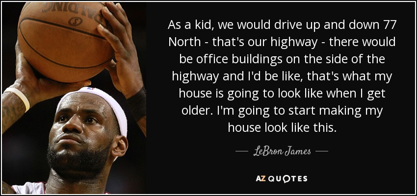 As a kid, we would drive up and down 77 North - that's our highway - there would be office buildings on the side of the highway and I'd be like, that's what my house is going to look like when I get older. I'm going to start making my house look like this. - LeBron James