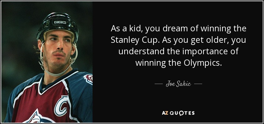As a kid, you dream of winning the Stanley Cup. As you get older, you understand the importance of winning the Olympics. - Joe Sakic