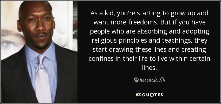 As a kid, you're starting to grow up and want more freedoms. But if you have people who are absorbing and adopting religious principles and teachings, they start drawing these lines and creating confines in their life to live within certain lines. - Mahershala Ali
