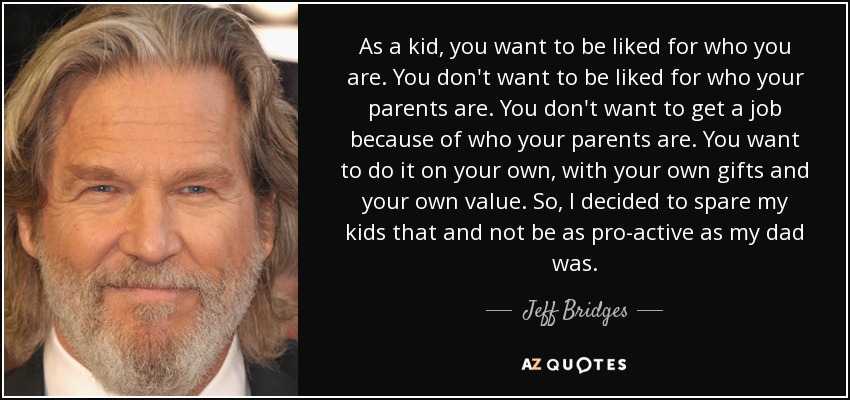 As a kid, you want to be liked for who you are. You don't want to be liked for who your parents are. You don't want to get a job because of who your parents are. You want to do it on your own, with your own gifts and your own value. So, I decided to spare my kids that and not be as pro-active as my dad was. - Jeff Bridges