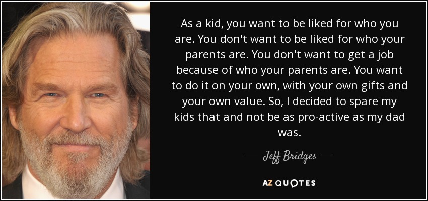 As a kid, you want to be liked for who you are. You don't want to be liked for who your parents are. You don't want to get a job because of who your parents are. You want to do it on your own, with your own gifts and your own value. So, I decided to spare my kids that and not be as pro-active as my dad was. - Jeff Bridges