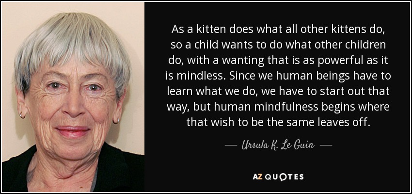 As a kitten does what all other kittens do, so a child wants to do what other children do, with a wanting that is as powerful as it is mindless. Since we human beings have to learn what we do, we have to start out that way, but human mindfulness begins where that wish to be the same leaves off. - Ursula K. Le Guin
