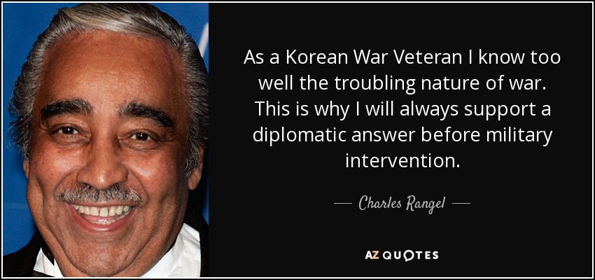 As a Korean War Veteran I know too well the troubling nature of war. This is why I will always support a diplomatic answer before military intervention. - Charles Rangel
