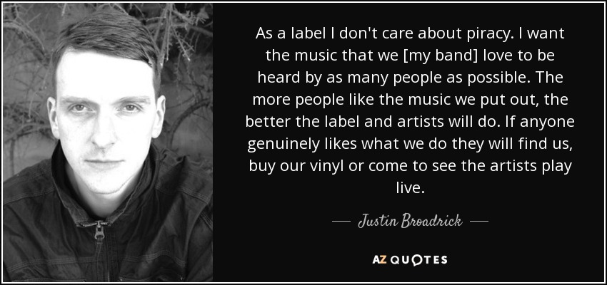 As a label I don't care about piracy. I want the music that we [my band] love to be heard by as many people as possible. The more people like the music we put out, the better the label and artists will do. If anyone genuinely likes what we do they will find us, buy our vinyl or come to see the artists play live. - Justin Broadrick