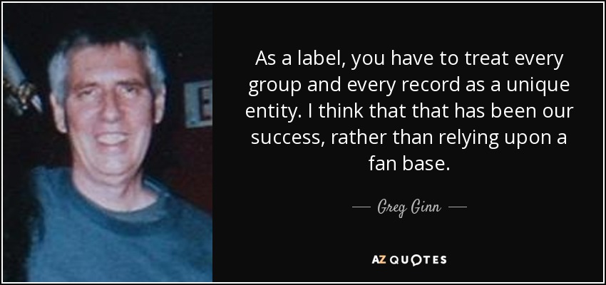 As a label, you have to treat every group and every record as a unique entity. I think that that has been our success, rather than relying upon a fan base. - Greg Ginn