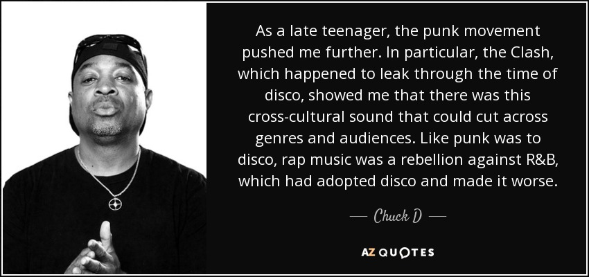 As a late teenager, the punk movement pushed me further. In particular, the Clash, which happened to leak through the time of disco, showed me that there was this cross-cultural sound that could cut across genres and audiences. Like punk was to disco, rap music was a rebellion against R&B, which had adopted disco and made it worse. - Chuck D