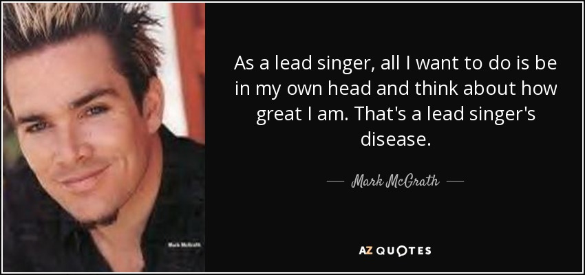 As a lead singer, all I want to do is be in my own head and think about how great I am. That's a lead singer's disease. - Mark McGrath