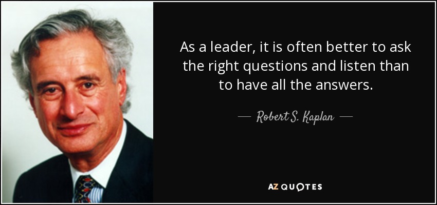 As a leader, it is often better to ask the right questions and listen than to have all the answers. - Robert S. Kaplan