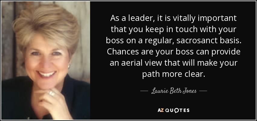 As a leader, it is vitally important that you keep in touch with your boss on a regular, sacrosanct basis. Chances are your boss can provide an aerial view that will make your path more clear. - Laurie Beth Jones
