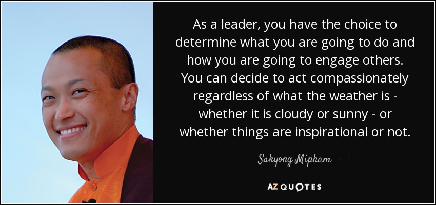 As a leader, you have the choice to determine what you are going to do and how you are going to engage others. You can decide to act compassionately regardless of what the weather is - whether it is cloudy or sunny - or whether things are inspirational or not. - Sakyong Mipham