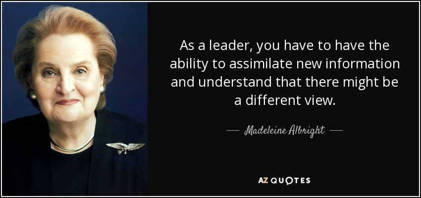 As a leader, you have to have the ability to assimilate new information and understand that there might be a different view. - Madeleine Albright