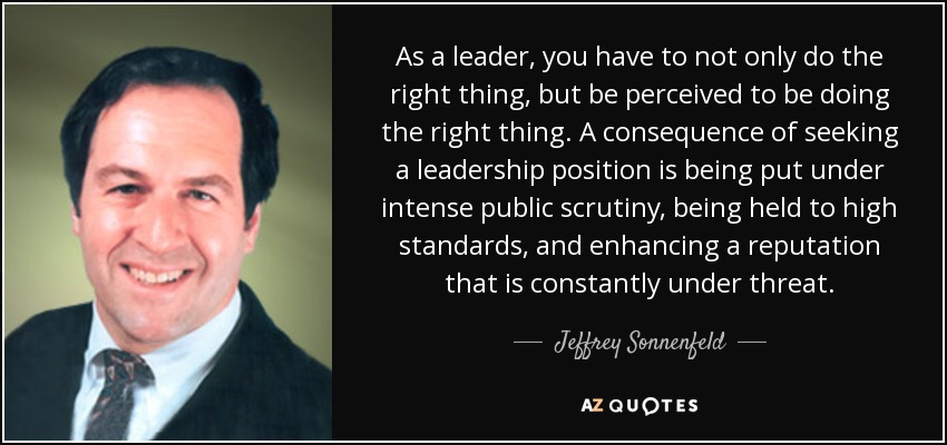 As a leader, you have to not only do the right thing, but be perceived to be doing the right thing. A consequence of seeking a leadership position is being put under intense public scrutiny, being held to high standards, and enhancing a reputation that is constantly under threat. - Jeffrey Sonnenfeld