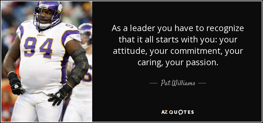 As a leader you have to recognize that it all starts with you: your attitude, your commitment, your caring, your passion. - Pat Williams