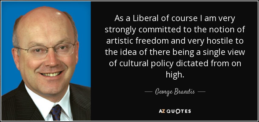 As a Liberal of course I am very strongly committed to the notion of artistic freedom and very hostile to the idea of there being a single view of cultural policy dictated from on high. - George Brandis