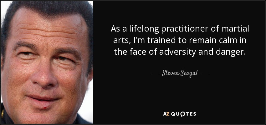 As a lifelong practitioner of martial arts, I'm trained to remain calm in the face of adversity and danger. - Steven Seagal