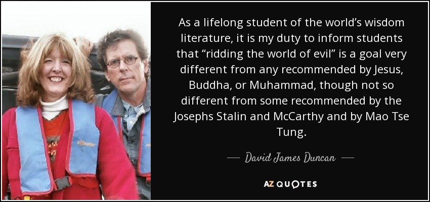 As a lifelong student of the world’s wisdom literature, it is my duty to inform students that “ridding the world of evil” is a goal very different from any recommended by Jesus, Buddha, or Muhammad, though not so different from some recommended by the Josephs Stalin and McCarthy and by Mao Tse Tung. - David James Duncan
