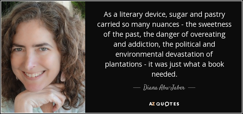 As a literary device, sugar and pastry carried so many nuances - the sweetness of the past, the danger of overeating and addiction, the political and environmental devastation of plantations - it was just what a book needed. - Diana Abu-Jaber