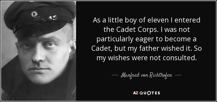 As a little boy of eleven I entered the Cadet Corps. I was not particularly eager to become a Cadet, but my father wished it. So my wishes were not consulted. - Manfred von Richthofen