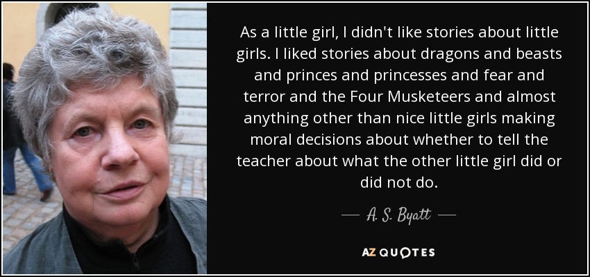 As a little girl, I didn't like stories about little girls. I liked stories about dragons and beasts and princes and princesses and fear and terror and the Four Musketeers and almost anything other than nice little girls making moral decisions about whether to tell the teacher about what the other little girl did or did not do. - A. S. Byatt