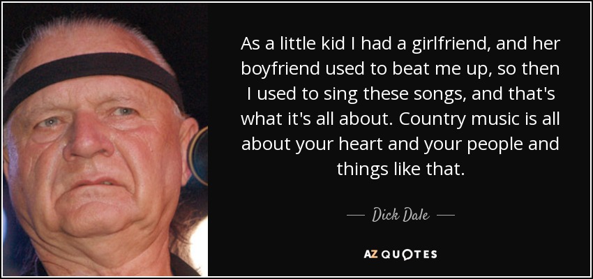 As a little kid I had a girlfriend, and her boyfriend used to beat me up, so then I used to sing these songs, and that's what it's all about. Country music is all about your heart and your people and things like that. - Dick Dale