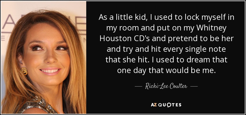 As a little kid, I used to lock myself in my room and put on my Whitney Houston CD's and pretend to be her and try and hit every single note that she hit. I used to dream that one day that would be me. - Ricki-Lee Coulter