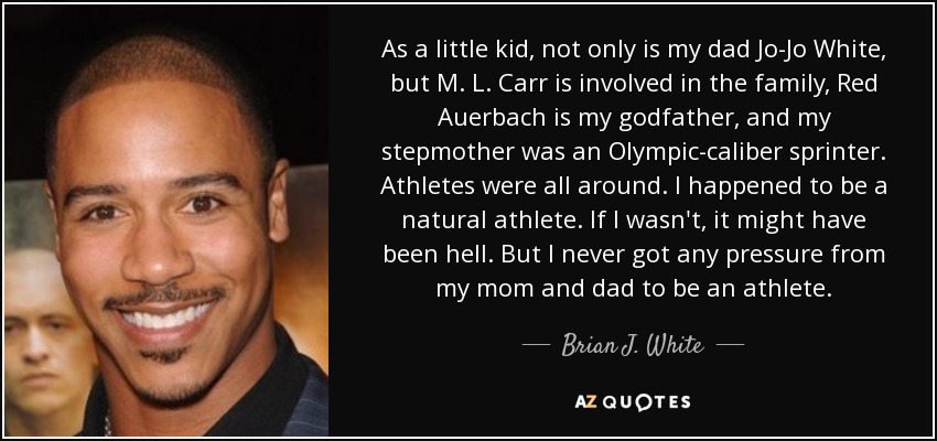 As a little kid, not only is my dad Jo-Jo White, but M. L. Carr is involved in the family, Red Auerbach is my godfather, and my stepmother was an Olympic-caliber sprinter. Athletes were all around. I happened to be a natural athlete. If I wasn't, it might have been hell. But I never got any pressure from my mom and dad to be an athlete. - Brian J. White
