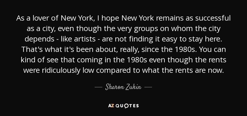 As a lover of New York, I hope New York remains as successful as a city, even though the very groups on whom the city depends - like artists - are not finding it easy to stay here. That's what it's been about, really, since the 1980s. You can kind of see that coming in the 1980s even though the rents were ridiculously low compared to what the rents are now. - Sharon Zukin