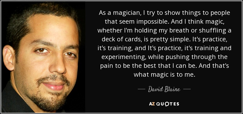 As a magician, I try to show things to people that seem impossible. And I think magic, whether I'm holding my breath or shuffling a deck of cards, is pretty simple. It's practice, it's training, and It's practice, it's training and experimenting, while pushing through the pain to be the best that I can be. And that's what magic is to me. - David Blaine