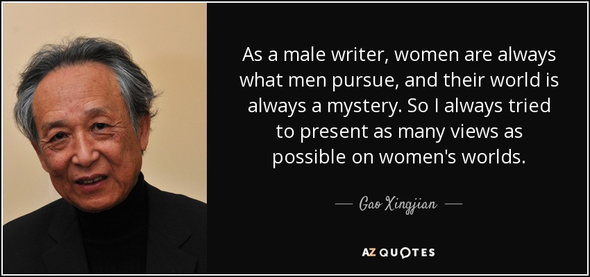 As a male writer, women are always what men pursue, and their world is always a mystery. So I always tried to present as many views as possible on women's worlds. - Gao Xingjian