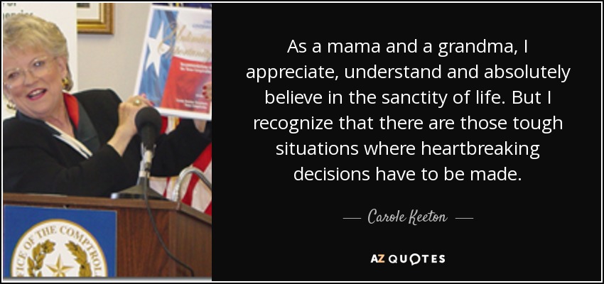 As a mama and a grandma, I appreciate, understand and absolutely believe in the sanctity of life. But I recognize that there are those tough situations where heartbreaking decisions have to be made. - Carole Keeton